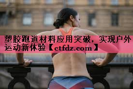 塑胶跑道材料应用突破,实现户外运动新体验 塑胶跑道材料应用突破,实现户外运动新体验