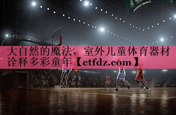 大自然的魔法,室外儿童体育器材诠释多彩童年 大自然的魔法,室外儿童体育器材诠释多彩童年